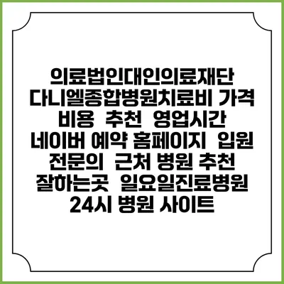 의료법인대인의료재단 다니엘종합병원치료비 가격 비용 | 추천 | 영업시간 | 네이버 예약 홈페이지 | 입원 | 전문의 | 근처 병원 추천 잘하는곳 | 일요일진료병원 | 24시 병원 사이트