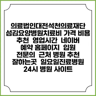 의료법인대전석천의료재단 섬김요양병원치료비 가격 비용 | 추천 | 영업시간 | 네이버 예약 홈페이지 | 입원 | 전문의 | 근처 병원 추천 잘하는곳 | 일요일진료병원 | 24시 병원 사이트