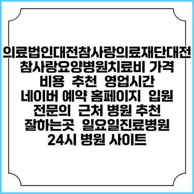 의료법인대전참사랑의료재단대전참사랑요양병원치료비 가격 비용 | 추천 | 영업시간 | 네이버 예약 홈페이지 | 입원 | 전문의 | 근처 병원 추천 잘하는곳 | 일요일진료병원 | 24시 병원 사이트