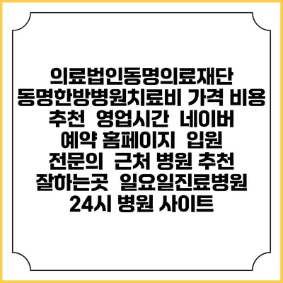 의료법인동명의료재단 동명한방병원치료비 가격 비용 | 추천 | 영업시간 | 네이버 예약 홈페이지 | 입원 | 전문의 | 근처 병원 추천 잘하는곳 | 일요일진료병원 | 24시 병원 사이트