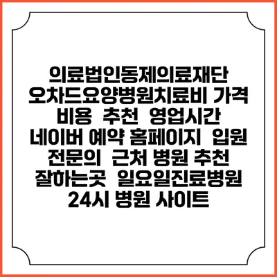 의료법인동제의료재단 오차드요양병원치료비 가격 비용 | 추천 | 영업시간 | 네이버 예약 홈페이지 | 입원 | 전문의 | 근처 병원 추천 잘하는곳 | 일요일진료병원 | 24시 병원 사이트