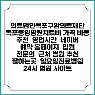 의료법인목포구암의료재단 목포중앙병원치료비 가격 비용 | 추천 | 영업시간 | 네이버 예약 홈페이지 | 입원 | 전문의 | 근처 병원 추천 잘하는곳 | 일요일진료병원 | 24시 병원 사이트