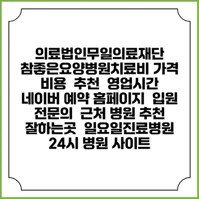 의료법인무일의료재단 참좋은요양병원치료비 가격 비용 | 추천 | 영업시간 | 네이버 예약 홈페이지 | 입원 | 전문의 | 근처 병원 추천 잘하는곳 | 일요일진료병원 | 24시 병원 사이트