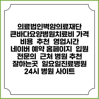 의료법인벽암의료재단 큰바다요양병원치료비 가격 비용 | 추천 | 영업시간 | 네이버 예약 홈페이지 | 입원 | 전문의 | 근처 병원 추천 잘하는곳 | 일요일진료병원 | 24시 병원 사이트