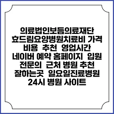 의료법인보듬의료재단 효드림요양병원치료비 가격 비용 | 추천 | 영업시간 | 네이버 예약 홈페이지 | 입원 | 전문의 | 근처 병원 추천 잘하는곳 | 일요일진료병원 | 24시 병원 사이트