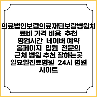 의료법인보람의료재단보람병원치료비 가격 비용 | 추천 | 영업시간 | 네이버 예약 홈페이지 | 입원 | 전문의 | 근처 병원 추천 잘하는곳 | 일요일진료병원 | 24시 병원 사이트