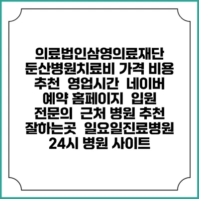 의료법인삼영의료재단 둔산병원치료비 가격 비용 | 추천 | 영업시간 | 네이버 예약 홈페이지 | 입원 | 전문의 | 근처 병원 추천 잘하는곳 | 일요일진료병원 | 24시 병원 사이트