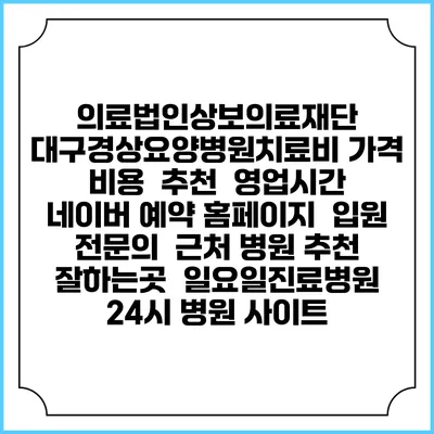 의료법인상보의료재단 대구경상요양병원치료비 가격 비용 | 추천 | 영업시간 | 네이버 예약 홈페이지 | 입원 | 전문의 | 근처 병원 추천 잘하는곳 | 일요일진료병원 | 24시 병원 사이트