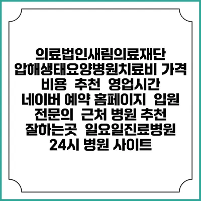 의료법인새림의료재단 압해생태요양병원치료비 가격 비용 | 추천 | 영업시간 | 네이버 예약 홈페이지 | 입원 | 전문의 | 근처 병원 추천 잘하는곳 | 일요일진료병원 | 24시 병원 사이트