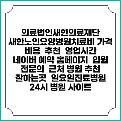 의료법인새한의료재단 새한노인요양병원치료비 가격 비용 | 추천 | 영업시간 | 네이버 예약 홈페이지 | 입원 | 전문의 | 근처 병원 추천 잘하는곳 | 일요일진료병원 | 24시 병원 사이트