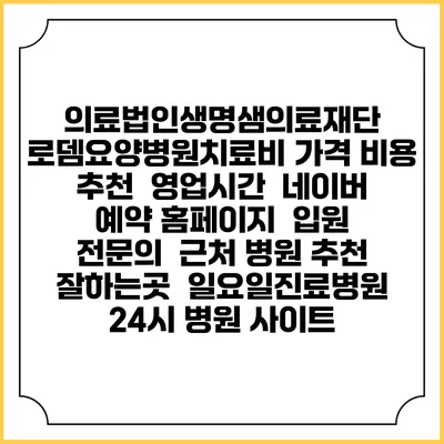 의료법인생명샘의료재단 로뎀요양병원치료비 가격 비용 | 추천 | 영업시간 | 네이버 예약 홈페이지 | 입원 | 전문의 | 근처 병원 추천 잘하는곳 | 일요일진료병원 | 24시 병원 사이트