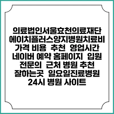 의료법인서울효천의료재단 에이치플러스양지병원치료비 가격 비용 | 추천 | 영업시간 | 네이버 예약 홈페이지 | 입원 | 전문의 | 근처 병원 추천 잘하는곳 | 일요일진료병원 | 24시 병원 사이트