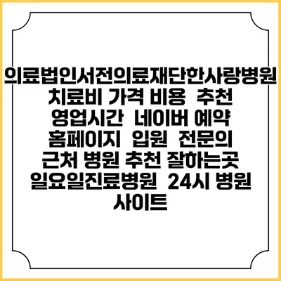 의료법인서전의료재단한사랑병원치료비 가격 비용 | 추천 | 영업시간 | 네이버 예약 홈페이지 | 입원 | 전문의 | 근처 병원 추천 잘하는곳 | 일요일진료병원 | 24시 병원 사이트