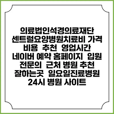 의료법인석경의료재단 센트럴요양병원치료비 가격 비용 | 추천 | 영업시간 | 네이버 예약 홈페이지 | 입원 | 전문의 | 근처 병원 추천 잘하는곳 | 일요일진료병원 | 24시 병원 사이트