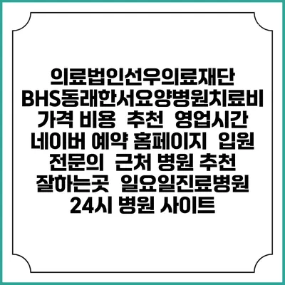 의료법인선우의료재단 BHS동래한서요양병원치료비 가격 비용 | 추천 | 영업시간 | 네이버 예약 홈페이지 | 입원 | 전문의 | 근처 병원 추천 잘하는곳 | 일요일진료병원 | 24시 병원 사이트