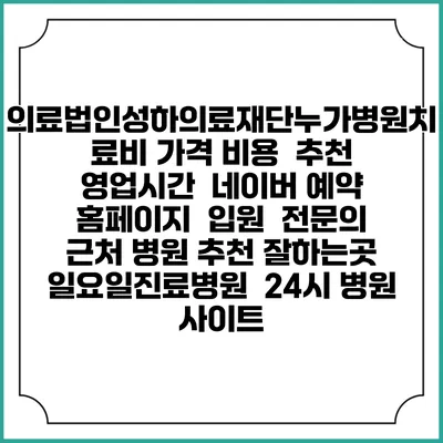 의료법인성하의료재단누가병원치료비 가격 비용 | 추천 | 영업시간 | 네이버 예약 홈페이지 | 입원 | 전문의 | 근처 병원 추천 잘하는곳 | 일요일진료병원 | 24시 병원 사이트
