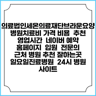 의료법인세온의료재단브라운요양병원치료비 가격 비용 | 추천 | 영업시간 | 네이버 예약 홈페이지 | 입원 | 전문의 | 근처 병원 추천 잘하는곳 | 일요일진료병원 | 24시 병원 사이트