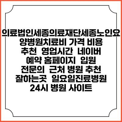 의료법인세종의료재단세종노인요양병원치료비 가격 비용 | 추천 | 영업시간 | 네이버 예약 홈페이지 | 입원 | 전문의 | 근처 병원 추천 잘하는곳 | 일요일진료병원 | 24시 병원 사이트