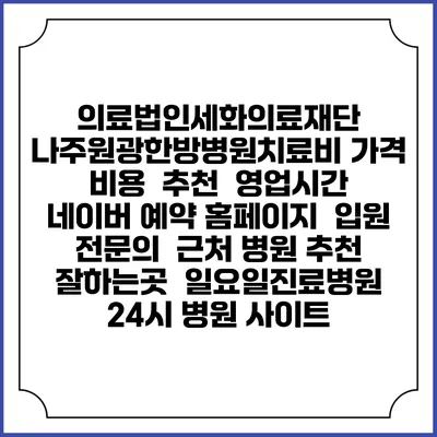 의료법인세화의료재단 나주원광한방병원치료비 가격 비용 | 추천 | 영업시간 | 네이버 예약 홈페이지 | 입원 | 전문의 | 근처 병원 추천 잘하는곳 | 일요일진료병원 | 24시 병원 사이트