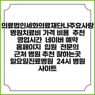 의료법인세화의료재단나주효사랑병원치료비 가격 비용 | 추천 | 영업시간 | 네이버 예약 홈페이지 | 입원 | 전문의 | 근처 병원 추천 잘하는곳 | 일요일진료병원 | 24시 병원 사이트