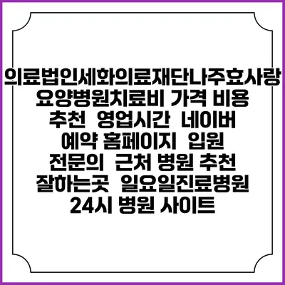 의료법인세화의료재단나주효사랑요양병원치료비 가격 비용 | 추천 | 영업시간 | 네이버 예약 홈페이지 | 입원 | 전문의 | 근처 병원 추천 잘하는곳 | 일요일진료병원 | 24시 병원 사이트