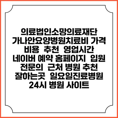 의료법인소망의료재단 가나안요양병원치료비 가격 비용 | 추천 | 영업시간 | 네이버 예약 홈페이지 | 입원 | 전문의 | 근처 병원 추천 잘하는곳 | 일요일진료병원 | 24시 병원 사이트