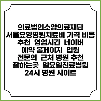 의료법인소양의료재단 서울요양병원치료비 가격 비용 | 추천 | 영업시간 | 네이버 예약 홈페이지 | 입원 | 전문의 | 근처 병원 추천 잘하는곳 | 일요일진료병원 | 24시 병원 사이트