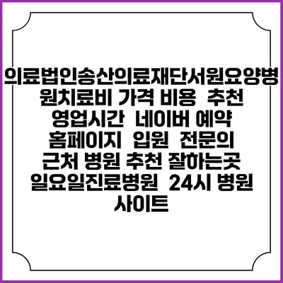의료법인송산의료재단서원요양병원치료비 가격 비용 | 추천 | 영업시간 | 네이버 예약 홈페이지 | 입원 | 전문의 | 근처 병원 추천 잘하는곳 | 일요일진료병원 | 24시 병원 사이트