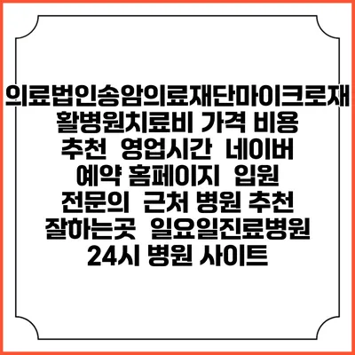 의료법인송암의료재단마이크로재활병원치료비 가격 비용 | 추천 | 영업시간 | 네이버 예약 홈페이지 | 입원 | 전문의 | 근처 병원 추천 잘하는곳 | 일요일진료병원 | 24시 병원 사이트