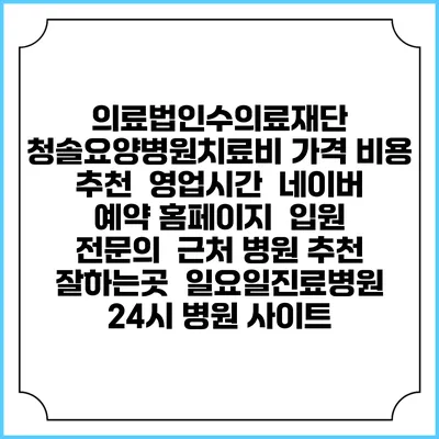 의료법인수의료재단 청솔요양병원치료비 가격 비용 | 추천 | 영업시간 | 네이버 예약 홈페이지 | 입원 | 전문의 | 근처 병원 추천 잘하는곳 | 일요일진료병원 | 24시 병원 사이트
