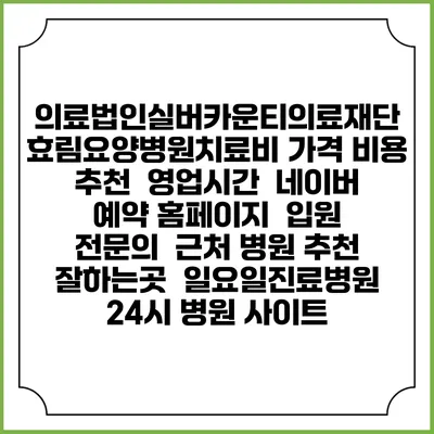 의료법인실버카운티의료재단 효림요양병원치료비 가격 비용 | 추천 | 영업시간 | 네이버 예약 홈페이지 | 입원 | 전문의 | 근처 병원 추천 잘하는곳 | 일요일진료병원 | 24시 병원 사이트