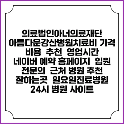 의료법인아너의료재단 아름다운강산병원치료비 가격 비용 | 추천 | 영업시간 | 네이버 예약 홈페이지 | 입원 | 전문의 | 근처 병원 추천 잘하는곳 | 일요일진료병원 | 24시 병원 사이트