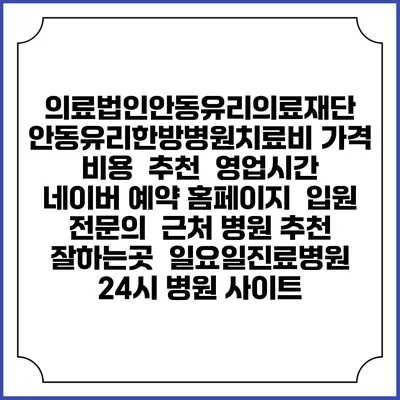 의료법인안동유리의료재단 안동유리한방병원치료비 가격 비용 | 추천 | 영업시간 | 네이버 예약 홈페이지 | 입원 | 전문의 | 근처 병원 추천 잘하는곳 | 일요일진료병원 | 24시 병원 사이트