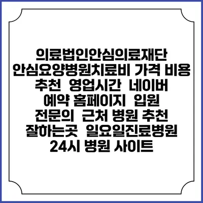 의료법인안심의료재단 안심요양병원치료비 가격 비용 | 추천 | 영업시간 | 네이버 예약 홈페이지 | 입원 | 전문의 | 근처 병원 추천 잘하는곳 | 일요일진료병원 | 24시 병원 사이트