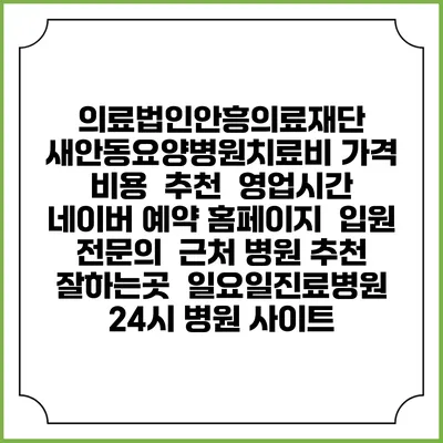 의료법인안흥의료재단 새안동요양병원치료비 가격 비용 | 추천 | 영업시간 | 네이버 예약 홈페이지 | 입원 | 전문의 | 근처 병원 추천 잘하는곳 | 일요일진료병원 | 24시 병원 사이트