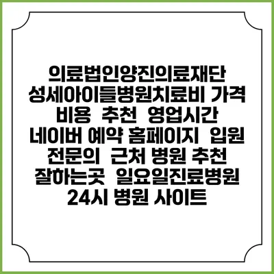 의료법인양진의료재단 성세아이들병원치료비 가격 비용 | 추천 | 영업시간 | 네이버 예약 홈페이지 | 입원 | 전문의 | 근처 병원 추천 잘하는곳 | 일요일진료병원 | 24시 병원 사이트