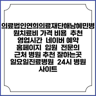 의료법인연희의료재단해남혜민병원치료비 가격 비용 | 추천 | 영업시간 | 네이버 예약 홈페이지 | 입원 | 전문의 | 근처 병원 추천 잘하는곳 | 일요일진료병원 | 24시 병원 사이트
