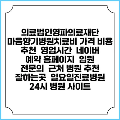 의료법인영파의료재단 마음향기병원치료비 가격 비용 | 추천 | 영업시간 | 네이버 예약 홈페이지 | 입원 | 전문의 | 근처 병원 추천 잘하는곳 | 일요일진료병원 | 24시 병원 사이트