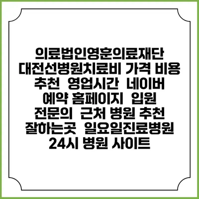 의료법인영훈의료재단 대전선병원치료비 가격 비용 | 추천 | 영업시간 | 네이버 예약 홈페이지 | 입원 | 전문의 | 근처 병원 추천 잘하는곳 | 일요일진료병원 | 24시 병원 사이트