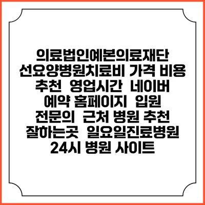 의료법인예본의료재단 선요양병원치료비 가격 비용 | 추천 | 영업시간 | 네이버 예약 홈페이지 | 입원 | 전문의 | 근처 병원 추천 잘하는곳 | 일요일진료병원 | 24시 병원 사이트