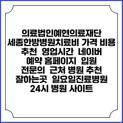 의료법인예현의료재단 세종한방병원치료비 가격 비용 | 추천 | 영업시간 | 네이버 예약 홈페이지 | 입원 | 전문의 | 근처 병원 추천 잘하는곳 | 일요일진료병원 | 24시 병원 사이트