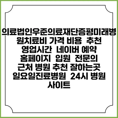 의료법인우준의료재단증평미래병원치료비 가격 비용 | 추천 | 영업시간 | 네이버 예약 홈페이지 | 입원 | 전문의 | 근처 병원 추천 잘하는곳 | 일요일진료병원 | 24시 병원 사이트