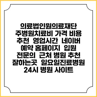 의료법인원의료재단 주병원치료비 가격 비용 | 추천 | 영업시간 | 네이버 예약 홈페이지 | 입원 | 전문의 | 근처 병원 추천 잘하는곳 | 일요일진료병원 | 24시 병원 사이트