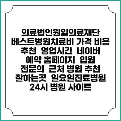 의료법인원일의료재단 베스트병원치료비 가격 비용 | 추천 | 영업시간 | 네이버 예약 홈페이지 | 입원 | 전문의 | 근처 병원 추천 잘하는곳 | 일요일진료병원 | 24시 병원 사이트