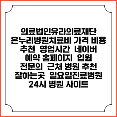 의료법인유라의료재단 온누리병원치료비 가격 비용 | 추천 | 영업시간 | 네이버 예약 홈페이지 | 입원 | 전문의 | 근처 병원 추천 잘하는곳 | 일요일진료병원 | 24시 병원 사이트