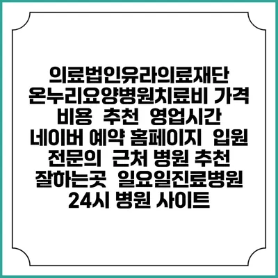 의료법인유라의료재단 온누리요양병원치료비 가격 비용 | 추천 | 영업시간 | 네이버 예약 홈페이지 | 입원 | 전문의 | 근처 병원 추천 잘하는곳 | 일요일진료병원 | 24시 병원 사이트