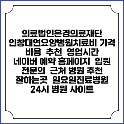 의료법인은경의료재단 인창대연요양병원치료비 가격 비용 | 추천 | 영업시간 | 네이버 예약 홈페이지 | 입원 | 전문의 | 근처 병원 추천 잘하는곳 | 일요일진료병원 | 24시 병원 사이트