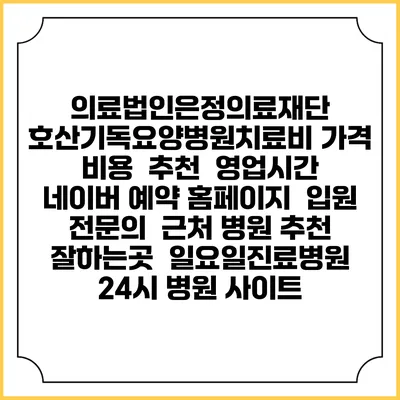 의료법인은정의료재단 호산기독요양병원치료비 가격 비용 | 추천 | 영업시간 | 네이버 예약 홈페이지 | 입원 | 전문의 | 근처 병원 추천 잘하는곳 | 일요일진료병원 | 24시 병원 사이트