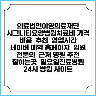의료법인이영의료재단 시그니티요양병원치료비 가격 비용 | 추천 | 영업시간 | 네이버 예약 홈페이지 | 입원 | 전문의 | 근처 병원 추천 잘하는곳 | 일요일진료병원 | 24시 병원 사이트