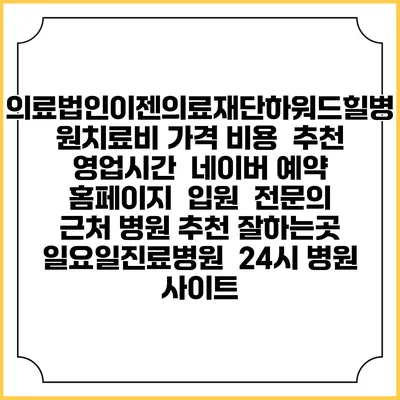 의료법인이젠의료재단하워드힐병원치료비 가격 비용 | 추천 | 영업시간 | 네이버 예약 홈페이지 | 입원 | 전문의 | 근처 병원 추천 잘하는곳 | 일요일진료병원 | 24시 병원 사이트